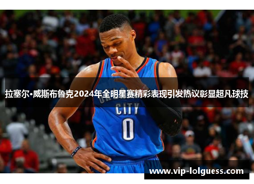 拉塞尔·威斯布鲁克2024年全明星赛精彩表现引发热议彰显超凡球技