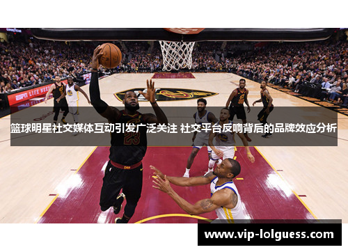 篮球明星社交媒体互动引发广泛关注 社交平台反响背后的品牌效应分析