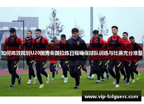 如何高效规划U20国青泰国拉练日程确保球队训练与比赛充分准备