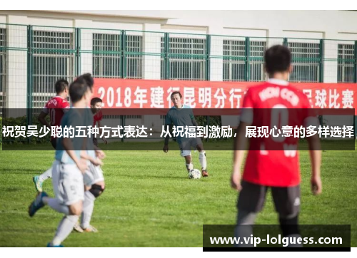 祝贺吴少聪的五种方式表达：从祝福到激励，展现心意的多样选择