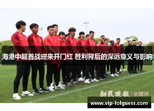 海港中超首战迎来开门红 胜利背后的深远意义与影响