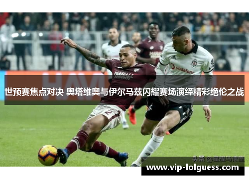 世预赛焦点对决 奥塔维奥与伊尔马兹闪耀赛场演绎精彩绝伦之战
