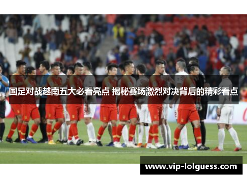 国足对战越南五大必看亮点 揭秘赛场激烈对决背后的精彩看点