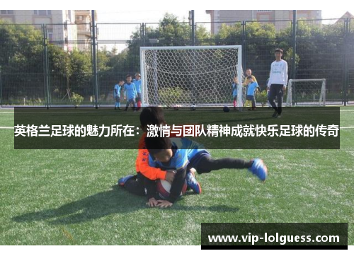 英格兰足球的魅力所在：激情与团队精神成就快乐足球的传奇