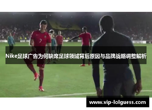 Nike足球广告为何缺席足球领域背后原因与品牌战略调整解析