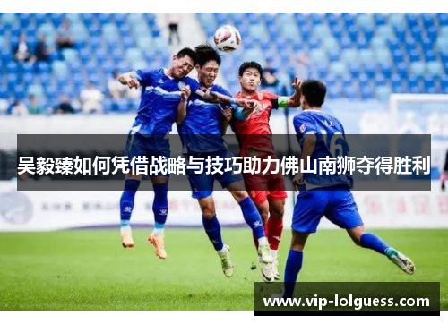吴毅臻如何凭借战略与技巧助力佛山南狮夺得胜利