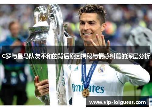 C罗与皇马队友不和的背后原因揭秘与情感纠葛的深层分析