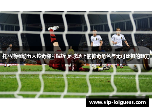 托马斯穆勒五大传奇称号解析 足球场上的神奇角色与无可比拟的魅力